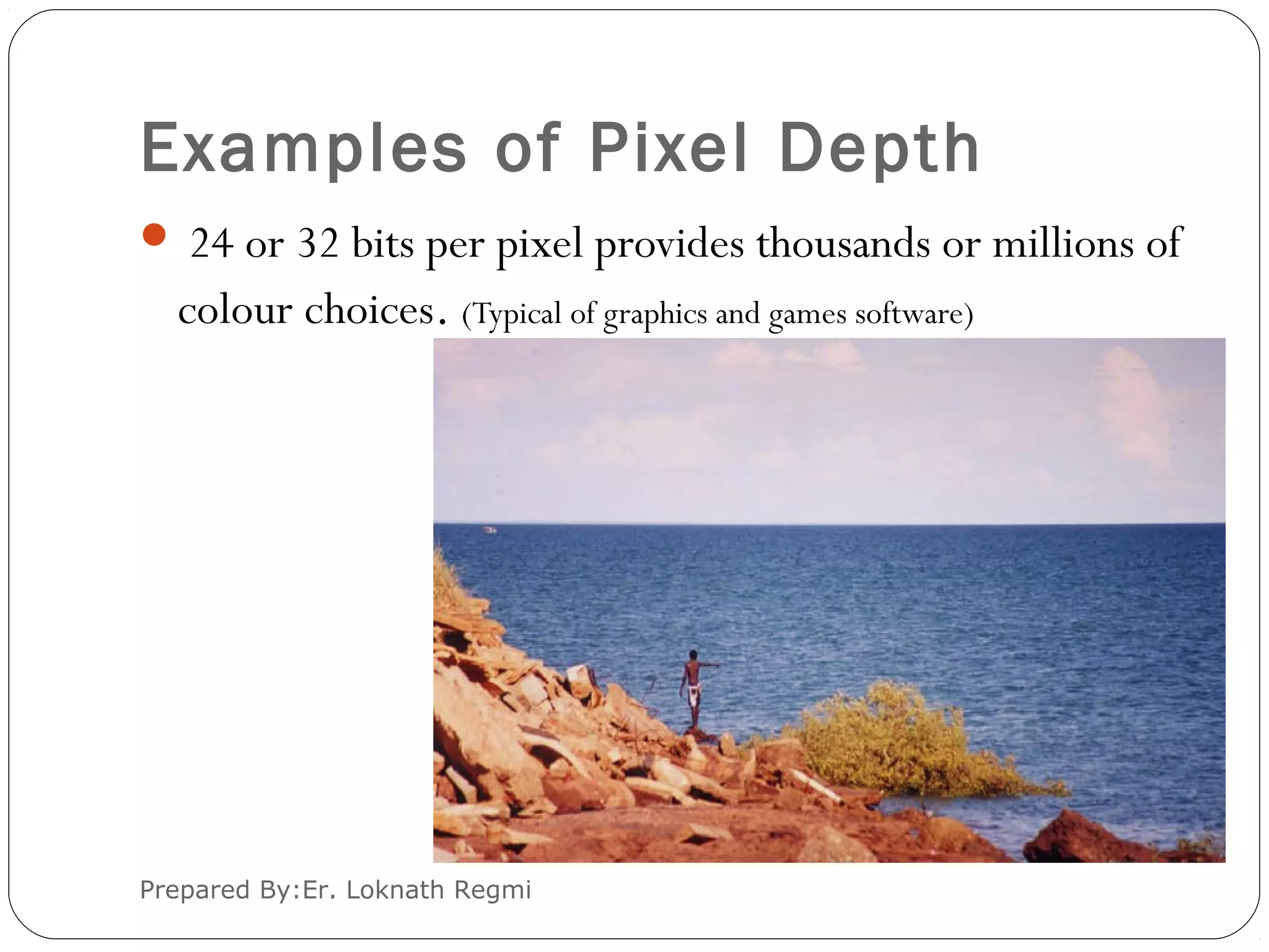 Examples of Pixel Depth
 24 or 32 bits per pixel provides thousands or millions of
colour choices. (Typical of graphics and games software)
Prepared By:Er. Loknath Regmi
 