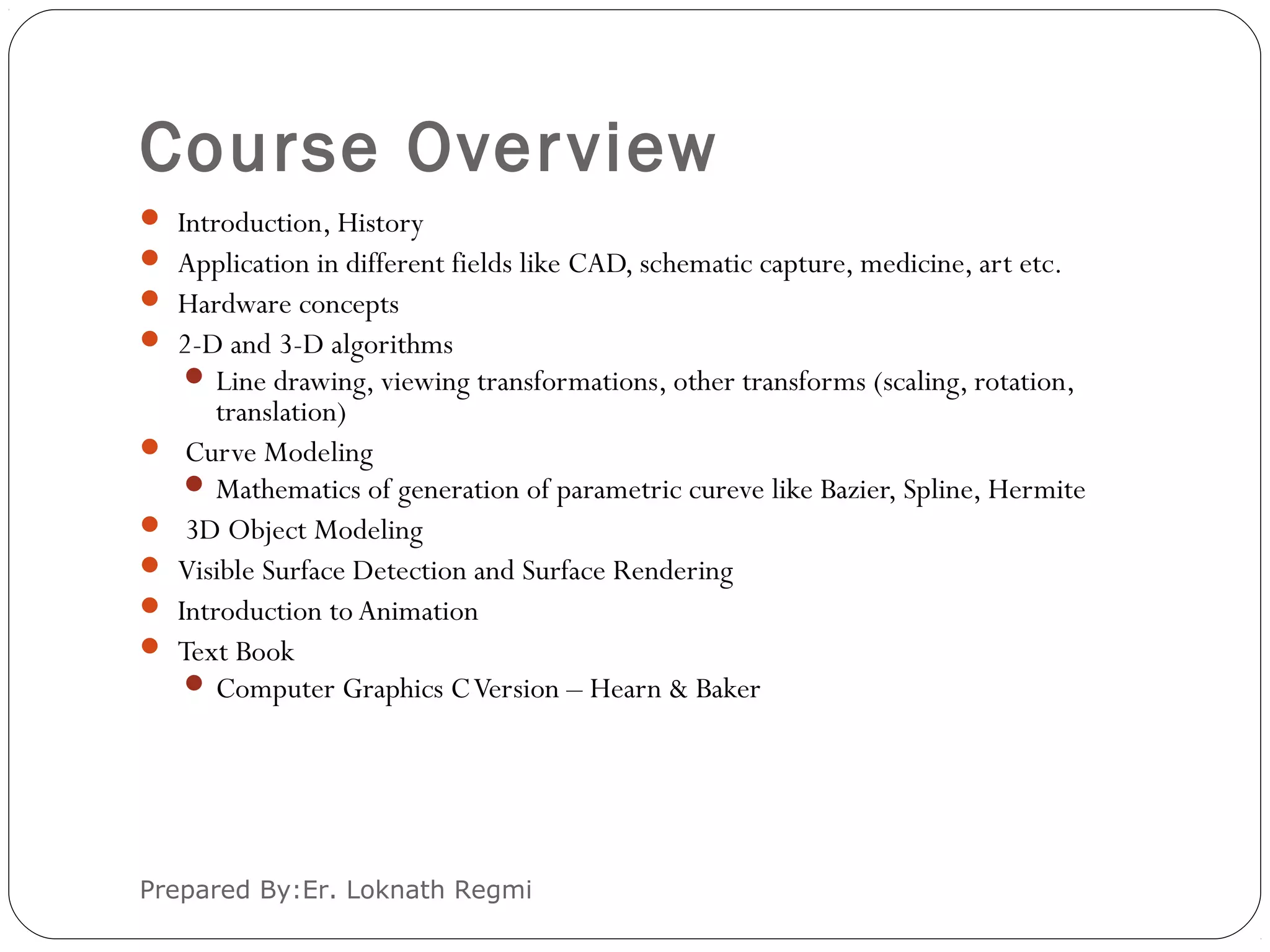 Course Overview
Prepared By:Er. Loknath Regmi
 Introduction, History
 Application in different fields like CAD, schematic capture, medicine, art etc.
 Hardware concepts
 2-D and 3-D algorithms
 Line drawing, viewing transformations, other transforms (scaling, rotation,
translation)
 Curve Modeling
 Mathematics of generation of parametric cureve like Bazier, Spline, Hermite
 3D Object Modeling
 Visible Surface Detection and Surface Rendering
 Introduction to Animation
 Text Book
 Computer Graphics CVersion – Hearn & Baker
 