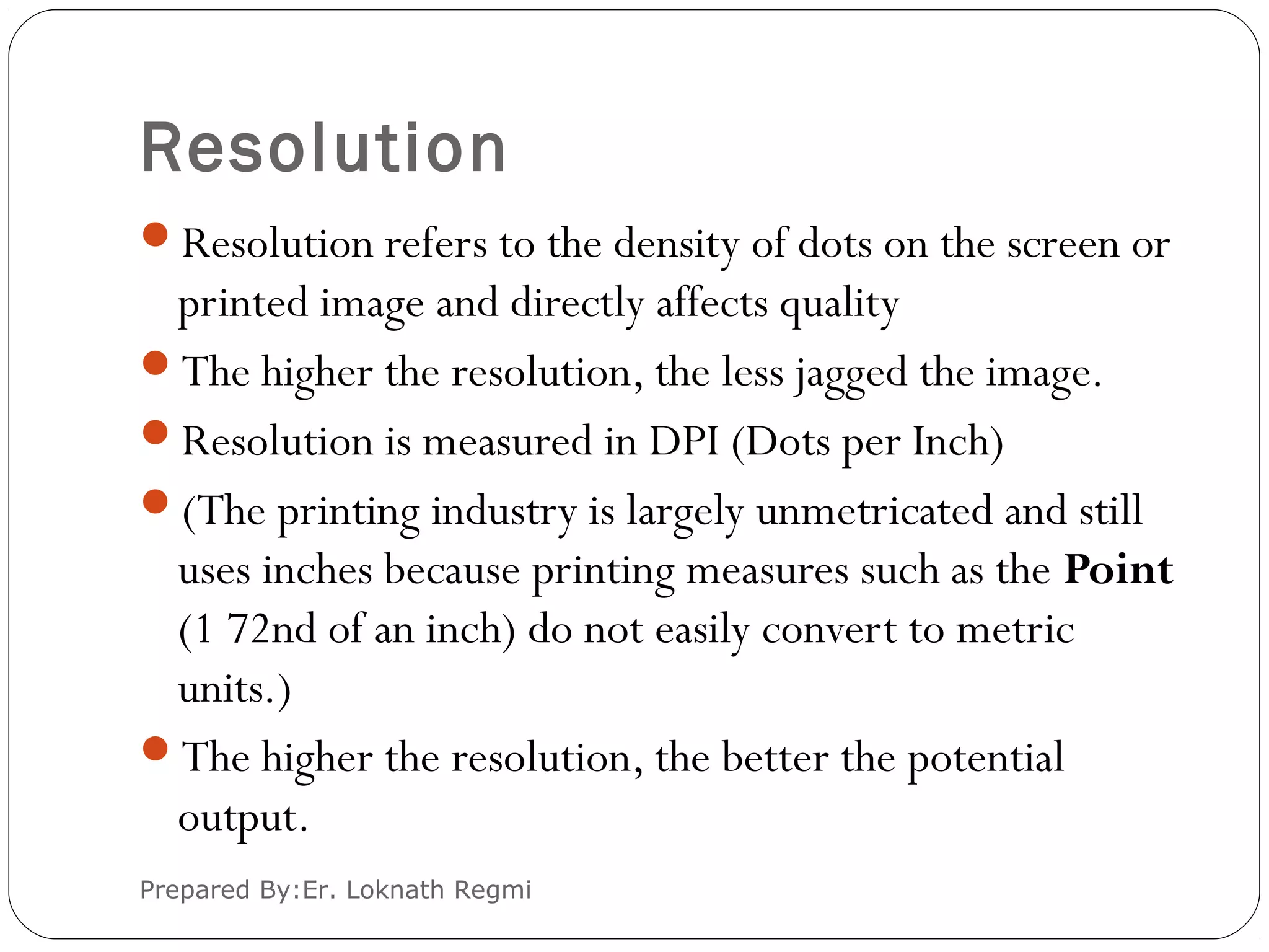 Resolution
Resolution refers to the density of dots on the screen or
printed image and directly affects quality
The higher the resolution, the less jagged the image.
Resolution is measured in DPI (Dots per Inch)
(The printing industry is largely unmetricated and still
uses inches because printing measures such as the Point
(1 72nd of an inch) do not easily convert to metric
units.)
The higher the resolution, the better the potential
output.
Prepared By:Er. Loknath Regmi
 