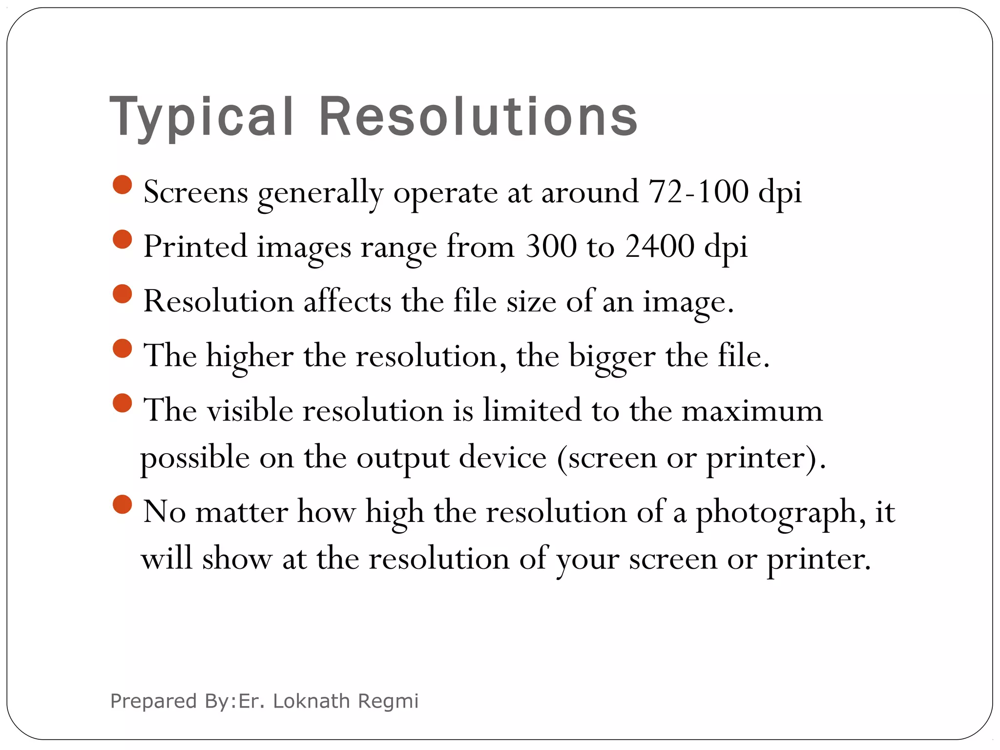 Typical Resolutions
Screens generally operate at around 72-100 dpi
Printed images range from 300 to 2400 dpi
Resolution affects the file size of an image.
The higher the resolution, the bigger the file.
The visible resolution is limited to the maximum
possible on the output device (screen or printer).
No matter how high the resolution of a photograph, it
will show at the resolution of your screen or printer.
Prepared By:Er. Loknath Regmi
 