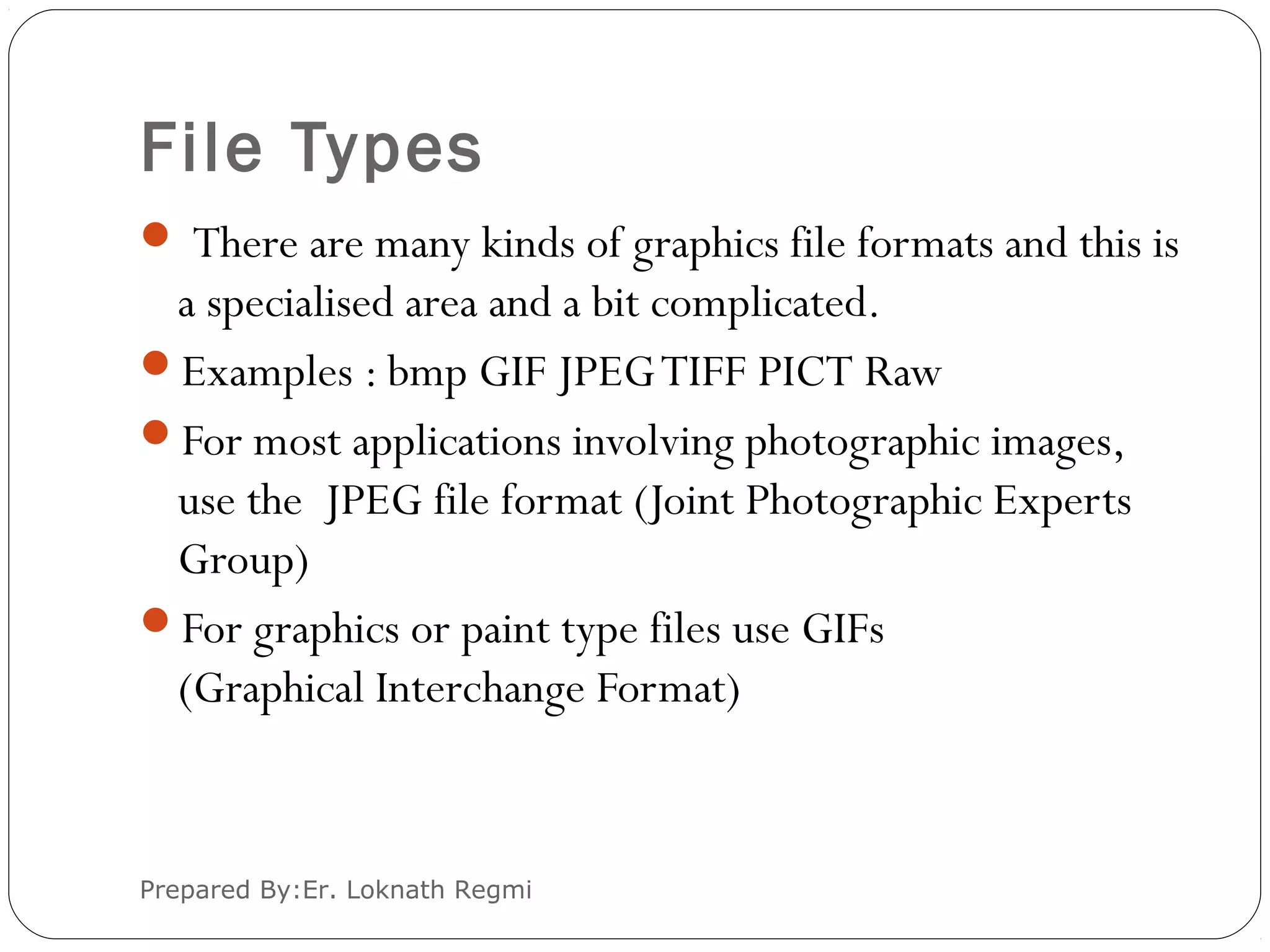 File Types
 There are many kinds of graphics file formats and this is
a specialised area and a bit complicated.
Examples : bmp GIF JPEGTIFF PICT Raw
For most applications involving photographic images,
use the JPEG file format (Joint Photographic Experts
Group)
For graphics or paint type files use GIFs
(Graphical Interchange Format)
Prepared By:Er. Loknath Regmi
 