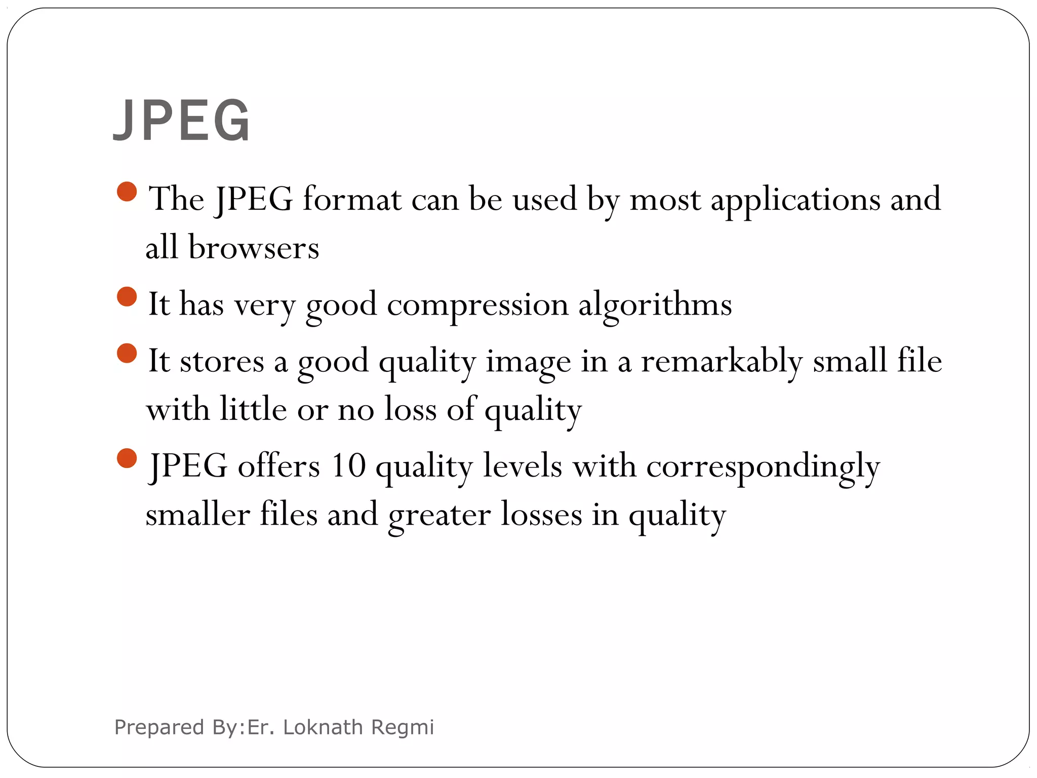 JPEG
The JPEG format can be used by most applications and
all browsers
It has very good compression algorithms
It stores a good quality image in a remarkably small file
with little or no loss of quality
JPEG offers 10 quality levels with correspondingly
smaller files and greater losses in quality
Prepared By:Er. Loknath Regmi
 