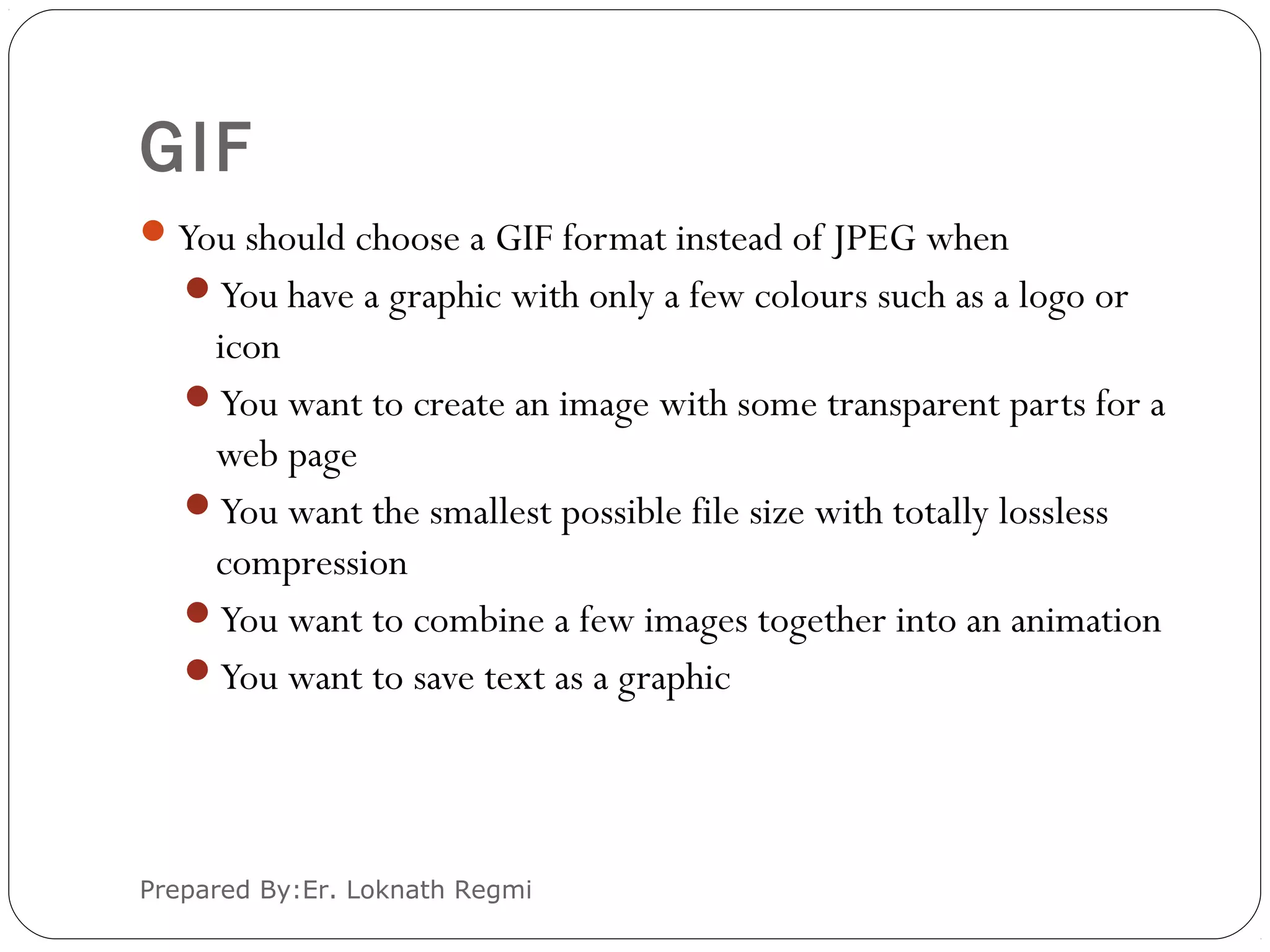 GIF
You should choose a GIF format instead of JPEG when
You have a graphic with only a few colours such as a logo or
icon
You want to create an image with some transparent parts for a
web page
You want the smallest possible file size with totally lossless
compression
You want to combine a few images together into an animation
You want to save text as a graphic
Prepared By:Er. Loknath Regmi
 