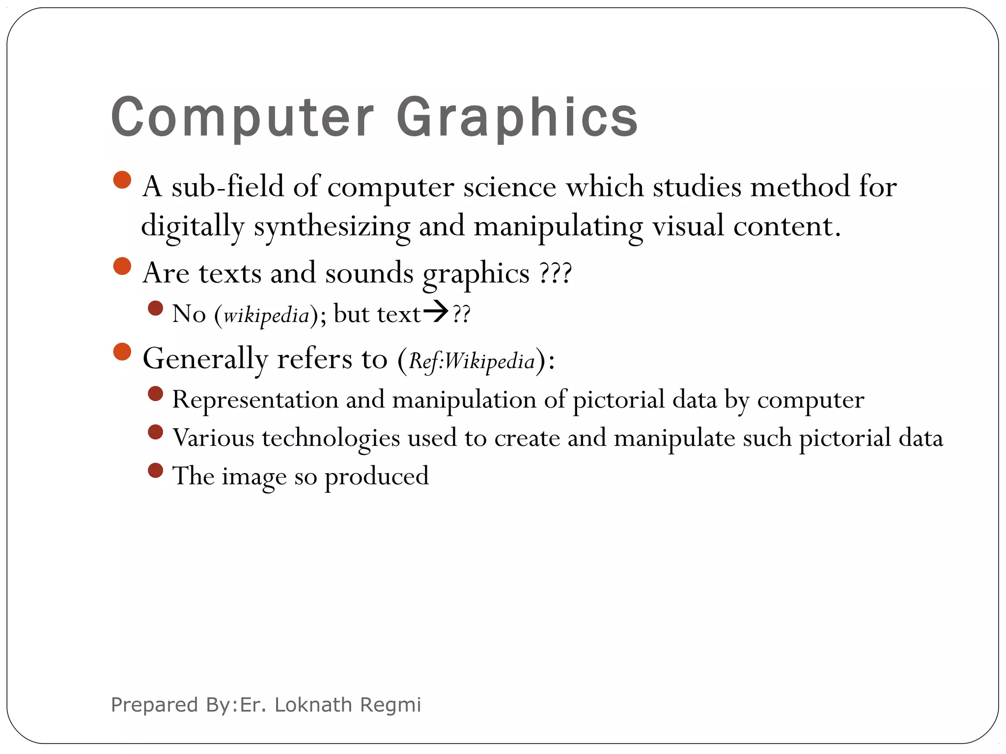 Computer Graphics
Prepared By:Er. Loknath Regmi
A sub-field of computer science which studies method for
digitally synthesizing and manipulating visual content.
Are texts and sounds graphics ???
No (wikipedia); but text??
Generally refers to (Ref:Wikipedia):
Representation and manipulation of pictorial data by computer
Various technologies used to create and manipulate such pictorial data
The image so produced
 