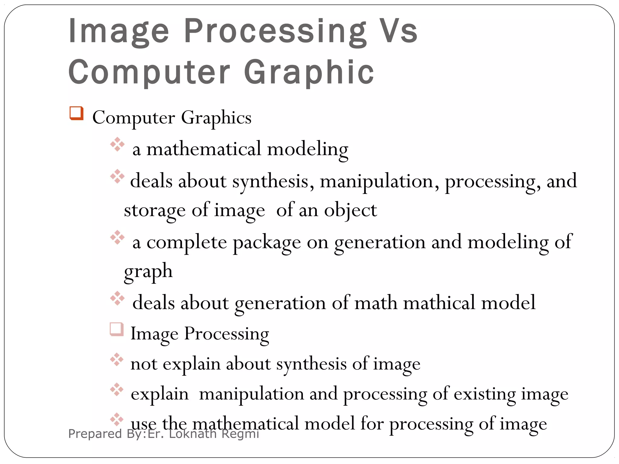 Image Processing Vs
Computer Graphic
 Computer Graphics
 a mathematical modeling
deals about synthesis, manipulation, processing, and
storage of image of an object
 a complete package on generation and modeling of
graph
 deals about generation of math mathical model
 Image Processing
 not explain about synthesis of image
 explain manipulation and processing of existing image
 use the mathematical model for processing of imagePrepared By:Er. Loknath Regmi
 