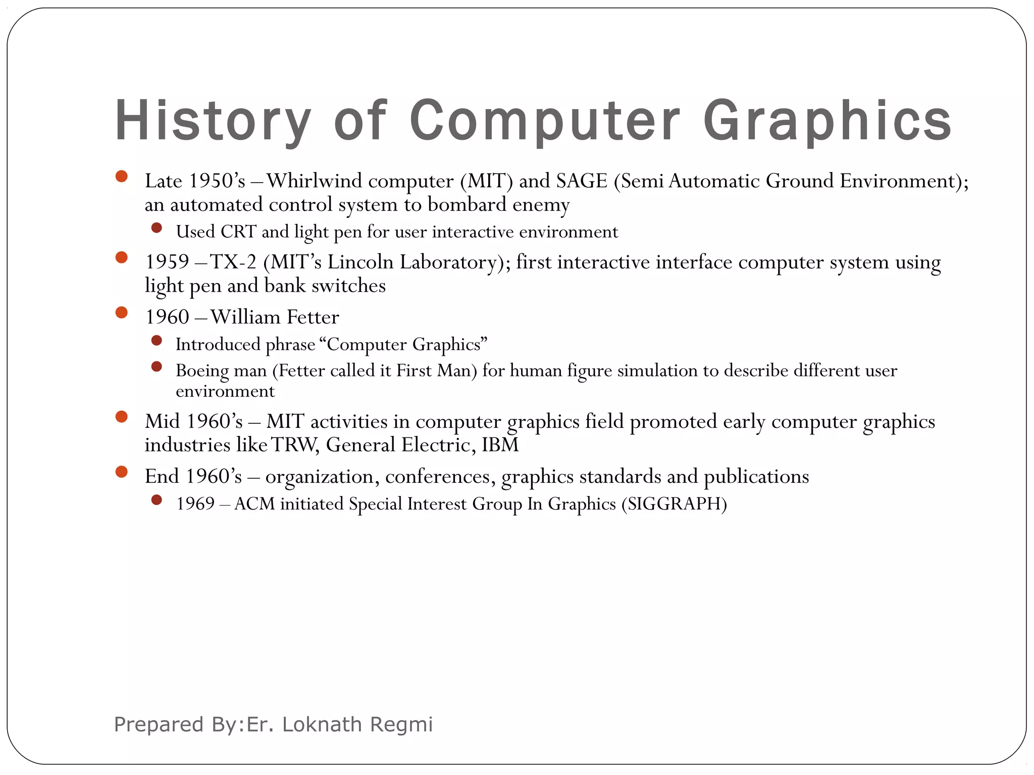 History of Computer Graphics
Prepared By:Er. Loknath Regmi
 Late 1950’s –Whirlwind computer (MIT) and SAGE (Semi Automatic Ground Environment);
an automated control system to bombard enemy
 Used CRT and light pen for user interactive environment
 1959 –TX-2 (MIT’s Lincoln Laboratory); first interactive interface computer system using
light pen and bank switches
 1960 –William Fetter
 Introduced phrase “Computer Graphics”
 Boeing man (Fetter called it First Man) for human figure simulation to describe different user
environment
 Mid 1960’s – MIT activities in computer graphics field promoted early computer graphics
industries likeTRW, General Electric, IBM
 End 1960’s – organization, conferences, graphics standards and publications
 1969 – ACM initiated Special Interest Group In Graphics (SIGGRAPH)
 