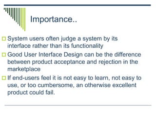 Importance..
 System users often judge a system by its
interface rather than its functionality
 Good User Interface Design can be the difference
between product acceptance and rejection in the
marketplace
 If end-users feel it is not easy to learn, not easy to
use, or too cumbersome, an otherwise excellent
product could fail.
 