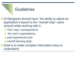 Guidelines
 UI Designers should have the ability to adjust an
application’s layout to the “mental map” users
consult while working with it.
 This “map” corresponds to
 the user’s expectations,
 past experiences and
 overall learning style;
 Goal is to make complex information easy to
understand.
 