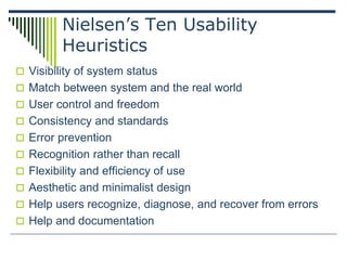 Nielsen’s Ten Usability
Heuristics
 Visibility of system status
 Match between system and the real world
 User control and freedom
 Consistency and standards
 Error prevention
 Recognition rather than recall
 Flexibility and efficiency of use
 Aesthetic and minimalist design
 Help users recognize, diagnose, and recover from errors
 Help and documentation
 