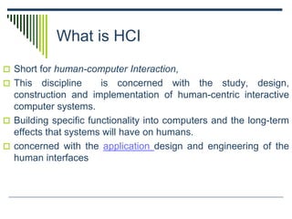 What is HCI
 Short for human-computer Interaction,
 This discipline is concerned with the study, design,
construction and implementation of human-centric interactive
computer systems.
 Building specific functionality into computers and the long-term
effects that systems will have on humans.
 concerned with the application design and engineering of the
human interfaces
 