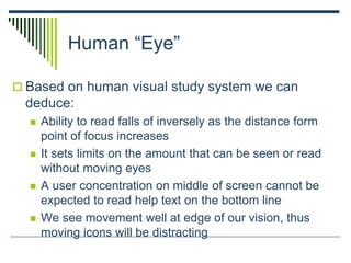 Human “Eye”
 Based on human visual study system we can
deduce:
 Ability to read falls of inversely as the distance form
point of focus increases
 It sets limits on the amount that can be seen or read
without moving eyes
 A user concentration on middle of screen cannot be
expected to read help text on the bottom line
 We see movement well at edge of our vision, thus
moving icons will be distracting
 