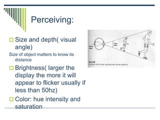 Perceiving:
 Size and depth( visual
angle)
Size of object matters to know its
distance
 Brightness( larger the
display the more it will
appear to flicker usually if
less than 50hz)
 Color: hue intensity and
saturation
 