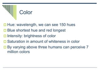 Color
 Hue: wavelength, we can see 150 hues
 Blue shortest hue and red longest
 Intensity: brightness of color
 Saturation in amount of whiteness in color
 By varying above three humans can perceive 7
million colors
 