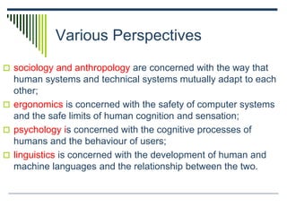 Various Perspectives
 sociology and anthropology are concerned with the way that
human systems and technical systems mutually adapt to each
other;
 ergonomics is concerned with the safety of computer systems
and the safe limits of human cognition and sensation;
 psychology is concerned with the cognitive processes of
humans and the behaviour of users;
 linguistics is concerned with the development of human and
machine languages and the relationship between the two.
 