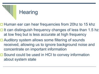 Hearing
 Human ear can hear frequencies from 20hz to 15 khz
 It can distinguish frequency changes of less than 1.5 hz
at low freq but is less accurate at high frequency
 Auditory system allows some filtering of sounds
received, allowing us to ignore background noise and
concentrate on important information
 Sound could be used in HCI to convey information
about system state
 