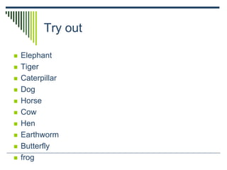 Try out
 Elephant
 Tiger
 Caterpillar
 Dog
 Horse
 Cow
 Hen
 Earthworm
 Butterfly
 frog
 