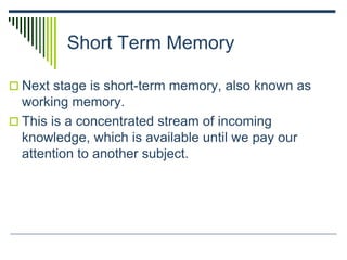 Short Term Memory
 Next stage is short-term memory, also known as
working memory.
 This is a concentrated stream of incoming
knowledge, which is available until we pay our
attention to another subject.
 
