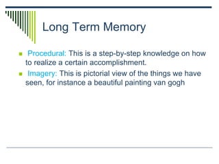 Long Term Memory
 Procedural: This is a step-by-step knowledge on how
to realize a certain accomplishment.
 Imagery: This is pictorial view of the things we have
seen, for instance a beautiful painting van gogh
 