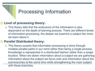 Processing Information
 Level of processing theory:
 This theory tells that the endurance of the information is also
dependent on the depth of learning process. There are different levels
of information processing, the deeper we examine a subject the more
we learn about it.
 Parallel Distributed theory:
 This theory asserts that information processing is done through
multiple parallel paths in our mind rather than being a single process.
Knowledge is represented in a distributed fashion rather than a single
location. When we obtain information about a subject we are gathering
information about the subject we focus onto and information about the
sub-branches at the same time while strengthening the main subject
with these branches.
 