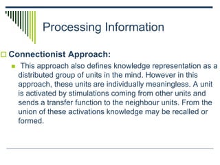 Processing Information
 Connectionist Approach:
 This approach also defines knowledge representation as a
distributed group of units in the mind. However in this
approach, these units are individually meaningless. A unit
is activated by stimulations coming from other units and
sends a transfer function to the neighbour units. From the
union of these activations knowledge may be recalled or
formed.
 