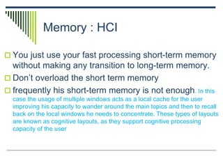 Memory : HCI
 You just use your fast processing short-term memory
without making any transition to long-term memory.
 Don’t overload the short term memory
 frequently his short-term memory is not enough. In this
case the usage of multiple windows acts as a local cache for the user
improving his capacity to wander around the main topics and then to recall
back on the local windows he needs to concentrate. These types of layouts
are known as cognitive layouts, as they support cognitive processing
capacity of the user
 