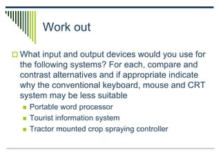Work out
 What input and output devices would you use for
the following systems? For each, compare and
contrast alternatives and if appropriate indicate
why the conventional keyboard, mouse and CRT
system may be less suitable
 Portable word processor
 Tourist information system
 Tractor mounted crop spraying controller
 
