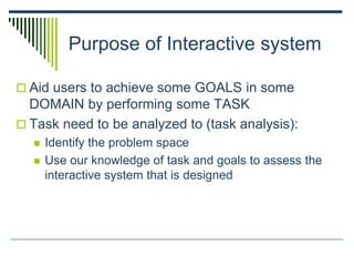 Purpose of Interactive system
 Aid users to achieve some GOALS in some
DOMAIN by performing some TASK
 Task need to be analyzed to (task analysis):
 Identify the problem space
 Use our knowledge of task and goals to assess the
interactive system that is designed
 