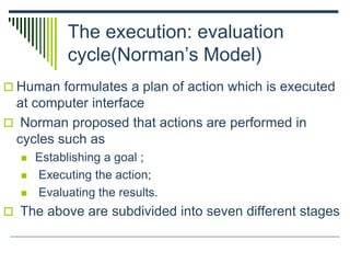 The execution: evaluation
cycle(Norman’s Model)
 Human formulates a plan of action which is executed
at computer interface
 Norman proposed that actions are performed in
cycles such as
 Establishing a goal ;
 Executing the action;
 Evaluating the results.
 The above are subdivided into seven different stages
 