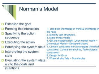 Norman’s Model
 Establish the goal
 Forming the interaction
 Specifying the action
sequence
 Executing the action
 Perceiving the system state
 Interpreting the system
state
 Evaluating the system state
w.r.to the goals and
intentions
1. Use both knowledge in world & knowledge in
the head
2. Simplify task structures.
3. Make things visible
4. Get the mapping right (User mental model =
Conceptual Model = Designed Model)
5. Convert constrains into advantages (Physical
constraints, Cultural constraints, Technological
constraints)
6. Design for Error
7. When all else fails – Standardize
 