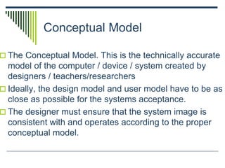 Conceptual Model
 The Conceptual Model. This is the technically accurate
model of the computer / device / system created by
designers / teachers/researchers
 Ideally, the design model and user model have to be as
close as possible for the systems acceptance.
 The designer must ensure that the system image is
consistent with and operates according to the proper
conceptual model.
 