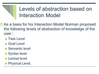 Levels of abstraction based on
Interaction Model
 As a basis for his Interaction Model Norman proposed
the following levels of abstraction of knowledge of the
user :
 Task Level
 Goal Level
 Semantic level
 Syntax level
 Lexical level
 Physical Level.
 