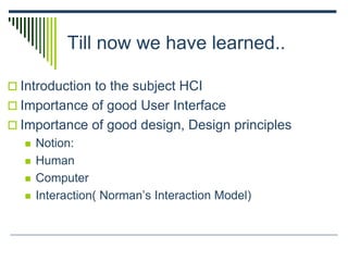 Till now we have learned..
 Introduction to the subject HCI
 Importance of good User Interface
 Importance of good design, Design principles
 Notion:
 Human
 Computer
 Interaction( Norman’s Interaction Model)
 