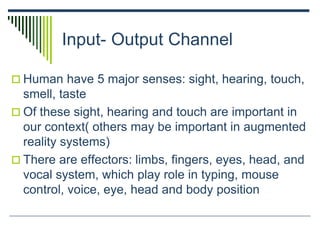 Input- Output Channel
 Human have 5 major senses: sight, hearing, touch,
smell, taste
 Of these sight, hearing and touch are important in
our context( others may be important in augmented
reality systems)
 There are effectors: limbs, fingers, eyes, head, and
vocal system, which play role in typing, mouse
control, voice, eye, head and body position
 