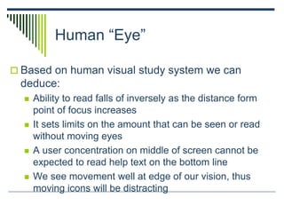 Human “Eye”
 Based on human visual study system we can
deduce:
 Ability to read falls of inversely as the distance form
point of focus increases
 It sets limits on the amount that can be seen or read
without moving eyes
 A user concentration on middle of screen cannot be
expected to read help text on the bottom line
 We see movement well at edge of our vision, thus
moving icons will be distracting
 
