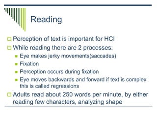 Reading
 Perception of text is important for HCI
 While reading there are 2 processes:
 Eye makes jerky movements(saccades)
 Fixation
 Perception occurs during fixation
 Eye moves backwards and forward if text is complex
this is called regressions
 Adults read about 250 words per minute, by either
reading few characters, analyzing shape
 