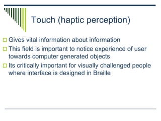 Touch (haptic perception)
 Gives vital information about information
 This field is important to notice experience of user
towards computer generated objects
 Its critically important for visually challenged people
where interface is designed in Braille
 