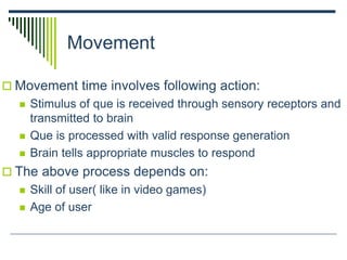 Movement
 Movement time involves following action:
 Stimulus of que is received through sensory receptors and
transmitted to brain
 Que is processed with valid response generation
 Brain tells appropriate muscles to respond
 The above process depends on:
 Skill of user( like in video games)
 Age of user
 