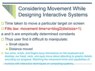 Considering Movement While
Designing Interactive Systems
 Time taken to move a particular target on screen
 Fitts law: movement time=a+blog2(dist/size+1)
a and b are empirically determined constants
 Thus user find it difficult to manipulate:
 Small objects
 Distance moved
 Our arms, wrists, and fingers busy themselves on the keyboard and
desktop; our head, neck, and eyes move about attending to graphic details
recording our progress. Matching the movement limits and capabilities of
humans with interaction techniques on computing systems,
 