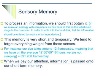 Sensory Memory
 To process an information, we should first obtain it. (If
we make an analogy with computers we can think of this as the initial input
stage to the computer. In order to write it to the hard disk, first the information
should be entered by means of an input device.)
 This memory is very short and temporary. We tend to
forget everything we get from these senses.
 For instance our eye takes around 12 frames/sec. meaning that
we have on the average 12*60*60*16(hours we are not
sleeping) = 691.200 frames/day.
 When we pay our attention, information is passed onto
our short-term memory.
 