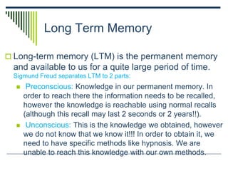 Long Term Memory
 Long-term memory (LTM) is the permanent memory
and available to us for a quite large period of time.
Sigmund Freud separates LTM to 2 parts:
 Preconscious: Knowledge in our permanent memory. In
order to reach there the information needs to be recalled,
however the knowledge is reachable using normal recalls
(although this recall may last 2 seconds or 2 years!!).
 Unconscious: This is the knowledge we obtained, however
we do not know that we know it!!! In order to obtain it, we
need to have specific methods like hypnosis. We are
unable to reach this knowledge with our own methods.
 