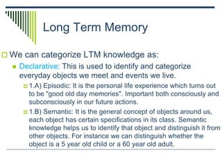 Long Term Memory
 We can categorize LTM knowledge as:
 Declarative: This is used to identify and categorize
everyday objects we meet and events we live.
 1.A) Episodic: It is the personal life experience which turns out
to be "good old day memories". Important both consciously and
subconsciously in our future actions.
 1.B) Semantic: It is the general concept of objects around us,
each object has certain specifications in its class. Semantic
knowledge helps us to identify that object and distinguish it from
other objects. For instance we can distinguish whether the
object is a 5 year old child or a 60 year old adult.
 