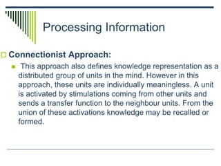Processing Information
 Connectionist Approach:
 This approach also defines knowledge representation as a
distributed group of units in the mind. However in this
approach, these units are individually meaningless. A unit
is activated by stimulations coming from other units and
sends a transfer function to the neighbour units. From the
union of these activations knowledge may be recalled or
formed.
 