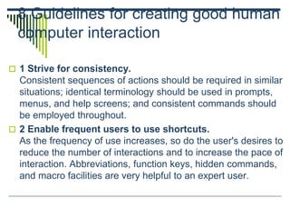8 Guidelines for creating good human
computer interaction
 1 Strive for consistency.
Consistent sequences of actions should be required in similar
situations; identical terminology should be used in prompts,
menus, and help screens; and consistent commands should
be employed throughout.
 2 Enable frequent users to use shortcuts.
As the frequency of use increases, so do the user's desires to
reduce the number of interactions and to increase the pace of
interaction. Abbreviations, function keys, hidden commands,
and macro facilities are very helpful to an expert user.
 