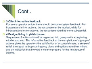 Cont..
 3 Offer informative feedback.
For every operator action, there should be some system feedback. For
frequent and minor actions, the response can be modest, while for
infrequent and major actions, the response should be more substantial.
 4 Design dialog to yield closure.
Sequences of actions should be organized into groups with a beginning,
middle, and end. The informative feedback at the completion of a group of
actions gives the operators the satisfaction of accomplishment, a sense of
relief, the signal to drop contingency plans and options from their minds,
and an indication that the way is clear to prepare for the next group of
actions.
 