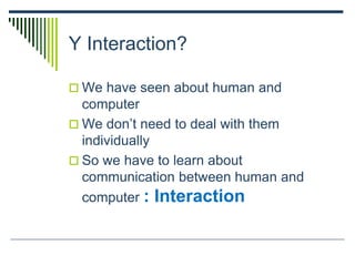 Y Interaction?
 We have seen about human and
computer
 We don’t need to deal with them
individually
 So we have to learn about
communication between human and
computer : Interaction
 