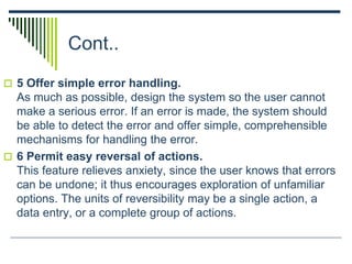 Cont..
 5 Offer simple error handling.
As much as possible, design the system so the user cannot
make a serious error. If an error is made, the system should
be able to detect the error and offer simple, comprehensible
mechanisms for handling the error.
 6 Permit easy reversal of actions.
This feature relieves anxiety, since the user knows that errors
can be undone; it thus encourages exploration of unfamiliar
options. The units of reversibility may be a single action, a
data entry, or a complete group of actions.
 