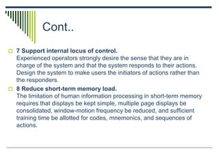 Cont..
 7 Support internal locus of control.
Experienced operators strongly desire the sense that they are in
charge of the system and that the system responds to their actions.
Design the system to make users the initiators of actions rather than
the responders.
 8 Reduce short-term memory load.
The limitation of human information processing in short-term memory
requires that displays be kept simple, multiple page displays be
consolidated, window-motion frequency be reduced, and sufficient
training time be allotted for codes, mnemonics, and sequences of
actions.
 