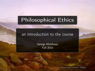 Philosophical Ethics
an introduction to the course
George Matthews
Fall 2015
Caspar David Freidrich, “Gebirge”
 