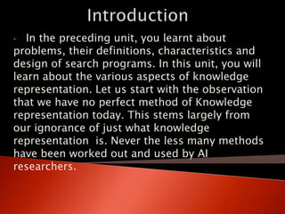 • In the preceding unit, you learnt about
problems, their definitions, characteristics and
design of search programs. In this unit, you will
learn about the various aspects of knowledge
representation. Let us start with the observation
that we have no perfect method of Knowledge
representation today. This stems largely from
our ignorance of just what knowledge
representation is. Never the less many methods
have been worked out and used by AI
researchers.
 