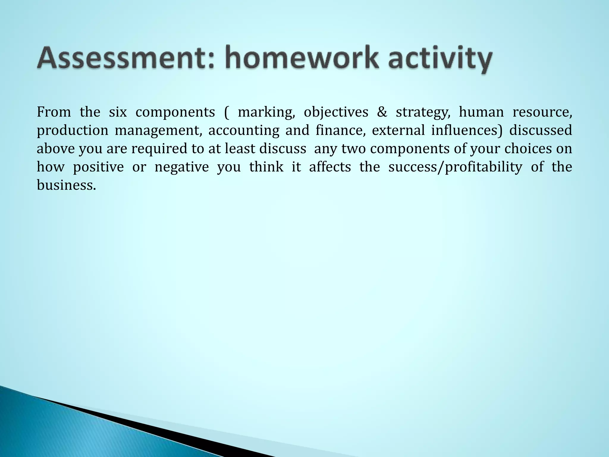 From the six components ( marking, objectives & strategy, human resource,
production management, accounting and finance, external influences) discussed
above you are required to at least discuss any two components of your choices on
how positive or negative you think it affects the success/profitability of the
business.